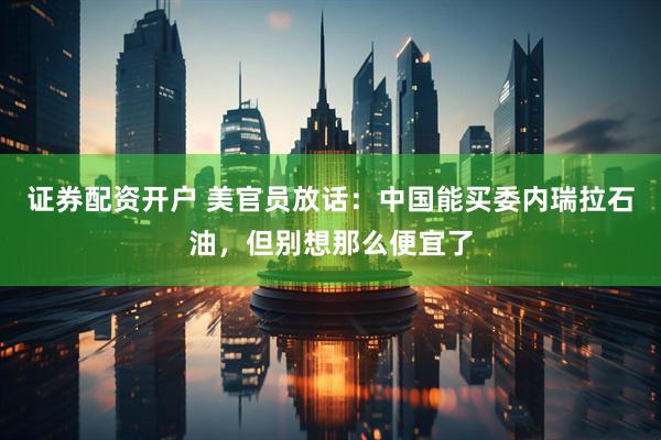 证券配资开户 美官员放话:中国能买委内瑞拉石油,但别想那么便宜了