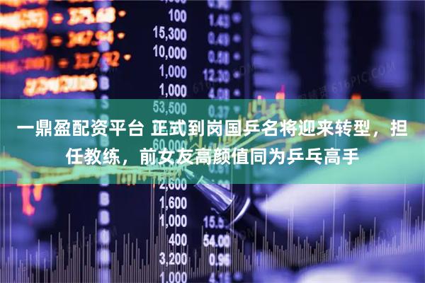 一鼎盈配资平台 正式到岗国乒名将迎来转型,担任教练,前女友高颜值同为乒乓高手