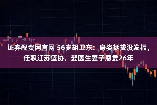 证券配资网官网 56岁胡卫东:身姿挺拔没发福,任职江苏篮协,娶医生妻子恩爱26年