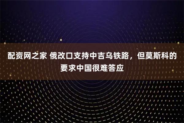 配资网之家 俄改口支持中吉乌铁路,但莫斯科的要求中国很难答应