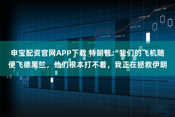 申宝配资官网APP下载 特朗普：我们的飞机随便飞德黑兰，他们根本打不着，我正在拯救伊朗