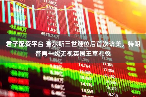 君子配资平台 查尔斯三世继位后首次访美,特朗普再一次无视英国王室礼仪