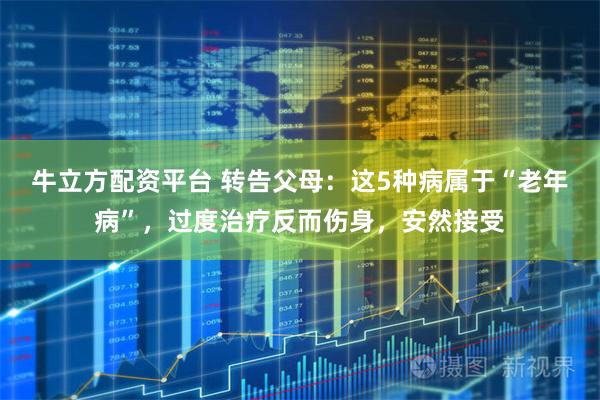 牛立方配资平台 转告父母：这5种病属于“老年病”，过度治疗反而伤身，安然接受