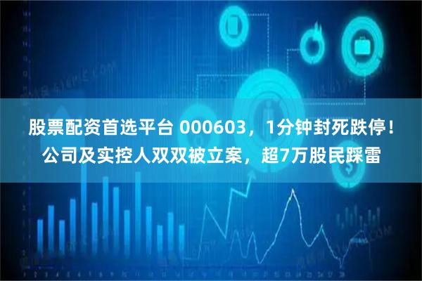 股票配资首选平台 000603，1分钟封死跌停！公司及实控人双双被立案，超7万股民踩雷