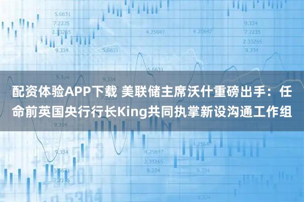 配资体验APP下载 美联储主席沃什重磅出手：任命前英国央行行长King共同执掌新设沟通工作组